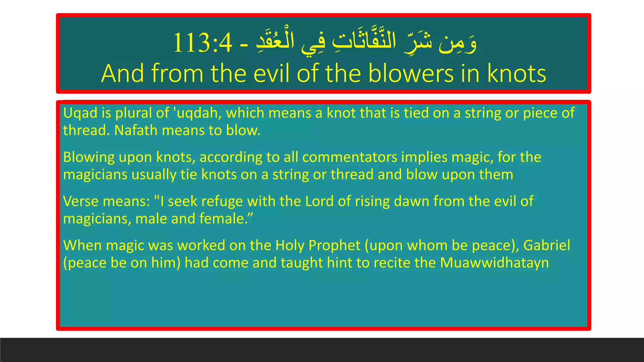 ‫د‬َ‫ق‬ُ‫ع‬ْ‫ال‬ ‫ي‬‫ف‬ ‫ات‬َ‫ث‬‫ا‬َّ‫ف‬َّ‫ن‬‫ال‬ ‫َر‬‫ش‬ ‫ن‬‫م‬ َ‫و‬-113:4
And from the evil of the blowers in knots
Uqad is plural of 'uqdah, which means a knot that is tied on a string or piece of
thread. Nafath means to blow.
Blowing upon knots, according to all commentators implies magic, for the
magicians usually tie knots on a string or thread and blow upon them
Verse means: "I seek refuge with the Lord of rising dawn from the evil of
magicians, male and female.”
When magic was worked on the Holy Prophet (upon whom be peace), Gabriel
(peace be on him) had come and taught hint to recite the Muawwidhatayn
 