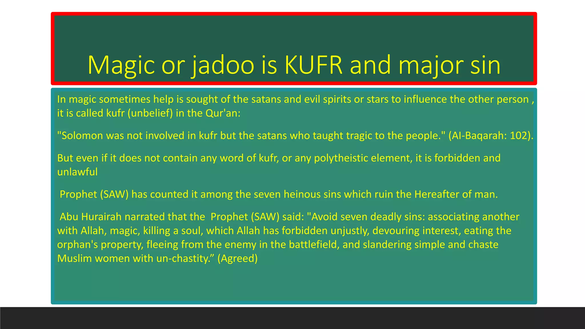 Magic or jadoo is KUFR and major sin
In magic sometimes help is sought of the satans and evil spirits or stars to influence the other person ,
it is called kufr (unbelief) in the Qur'an:
"Solomon was not involved in kufr but the satans who taught tragic to the people." (AI-Baqarah: 102).
But even if it does not contain any word of kufr, or any polytheistic element, it is forbidden and
unlawful
Prophet (SAW) has counted it among the seven heinous sins which ruin the Hereafter of man.
Abu Hurairah narrated that the Prophet (SAW) said: "Avoid seven deadly sins: associating another
with Allah, magic, killing a soul, which Allah has forbidden unjustly, devouring interest, eating the
orphan's property, fleeing from the enemy in the battlefield, and slandering simple and chaste
Muslim women with un-chastity.” (Agreed)
 