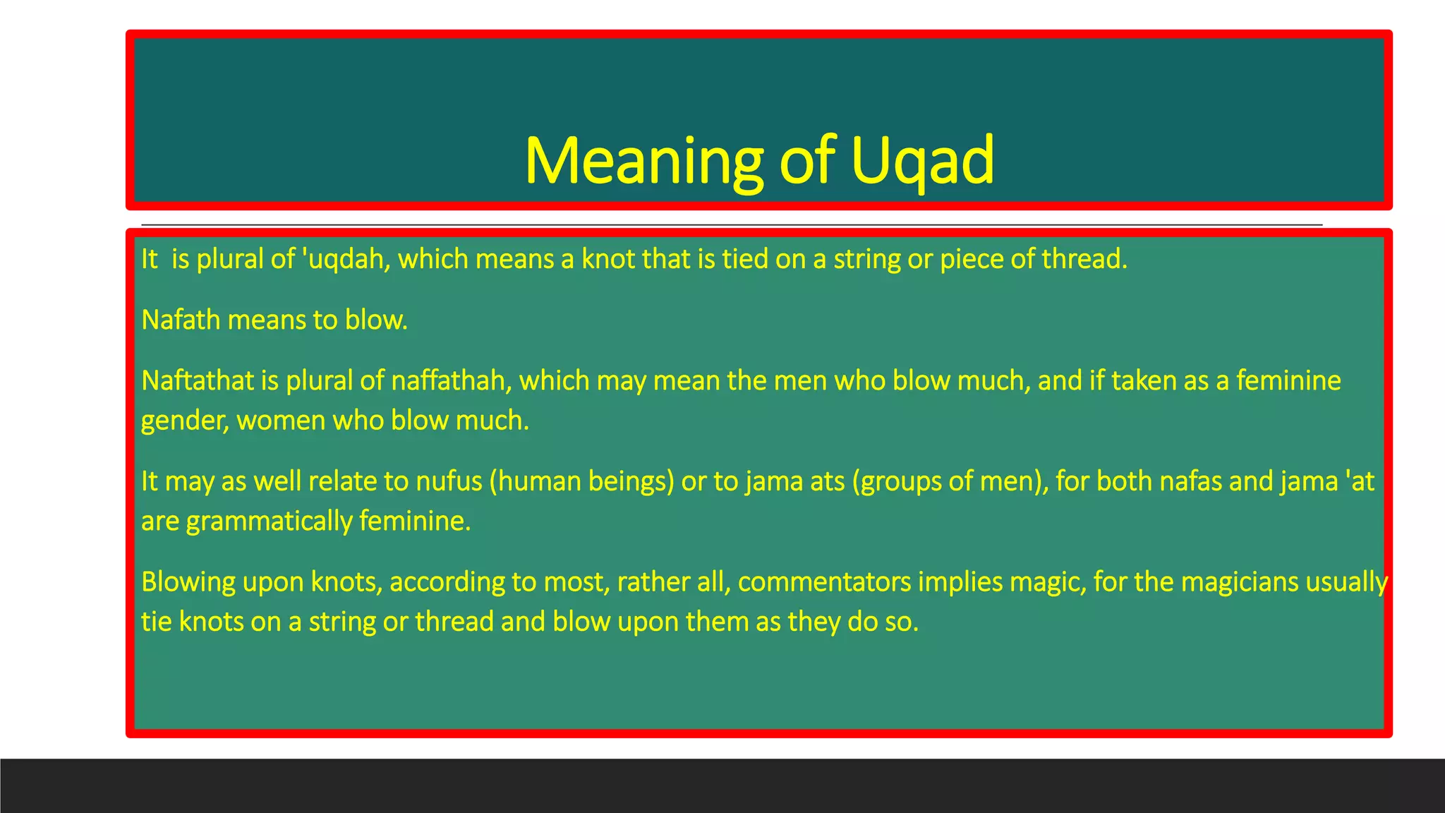 Meaning of Uqad
It is plural of 'uqdah, which means a knot that is tied on a string or piece of thread.
Nafath means to blow.
Naftathat is plural of naffathah, which may mean the men who blow much, and if taken as a feminine
gender, women who blow much.
It may as well relate to nufus (human beings) or to jama ats (groups of men), for both nafas and jama 'at
are grammatically feminine.
Blowing upon knots, according to most, rather all, commentators implies magic, for the magicians usually
tie knots on a string or thread and blow upon them as they do so.
 