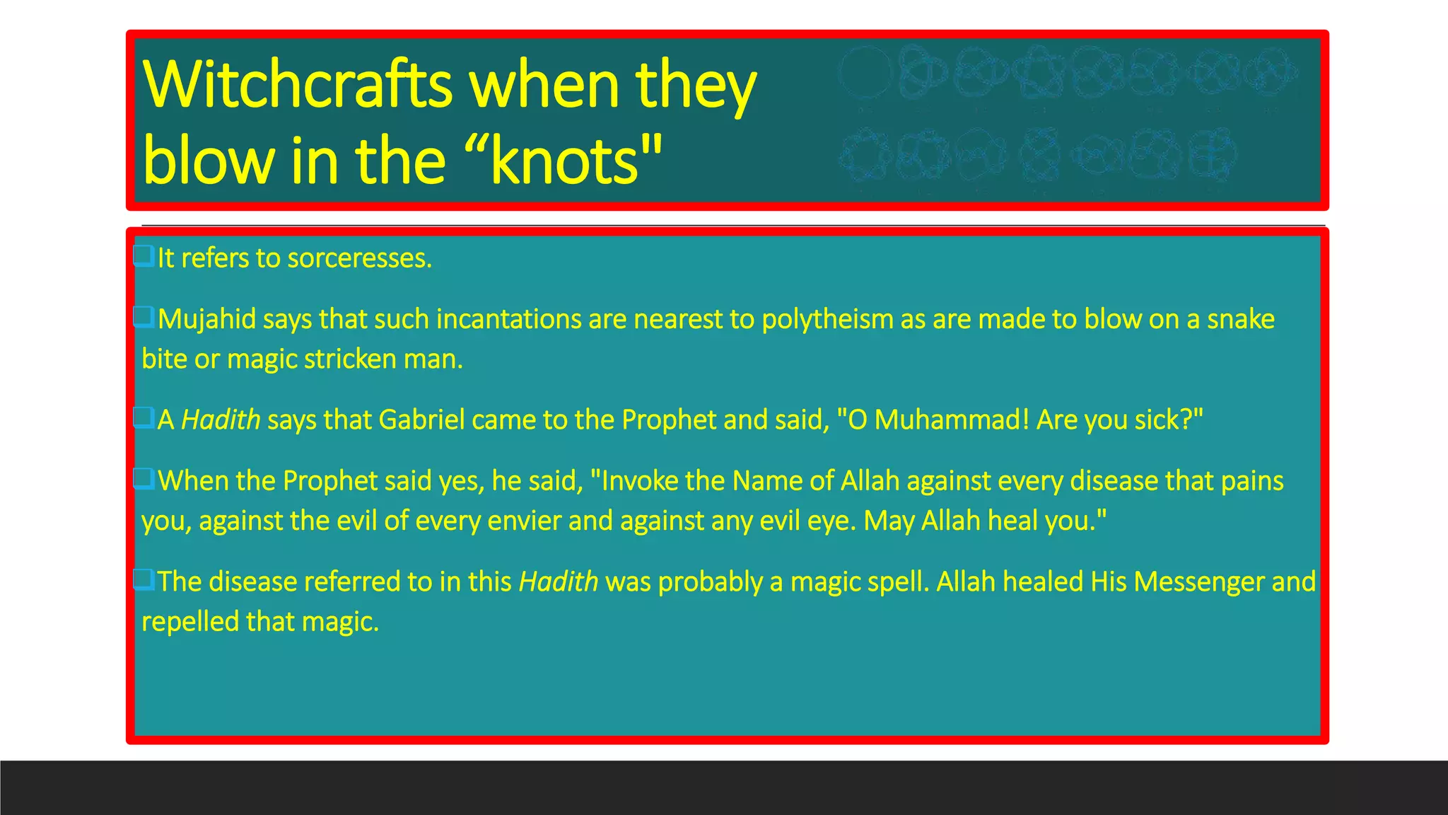 Witchcrafts when they
blow in the “knots"
It refers to sorceresses.
Mujahid says that such incantations are nearest to polytheism as are made to blow on a snake
bite or magic stricken man.
A Hadith says that Gabriel came to the Prophet and said, "O Muhammad! Are you sick?"
When the Prophet said yes, he said, "Invoke the Name of Allah against every disease that pains
you, against the evil of every envier and against any evil eye. May Allah heal you."
The disease referred to in this Hadith was probably a magic spell. Allah healed His Messenger and
repelled that magic.
 