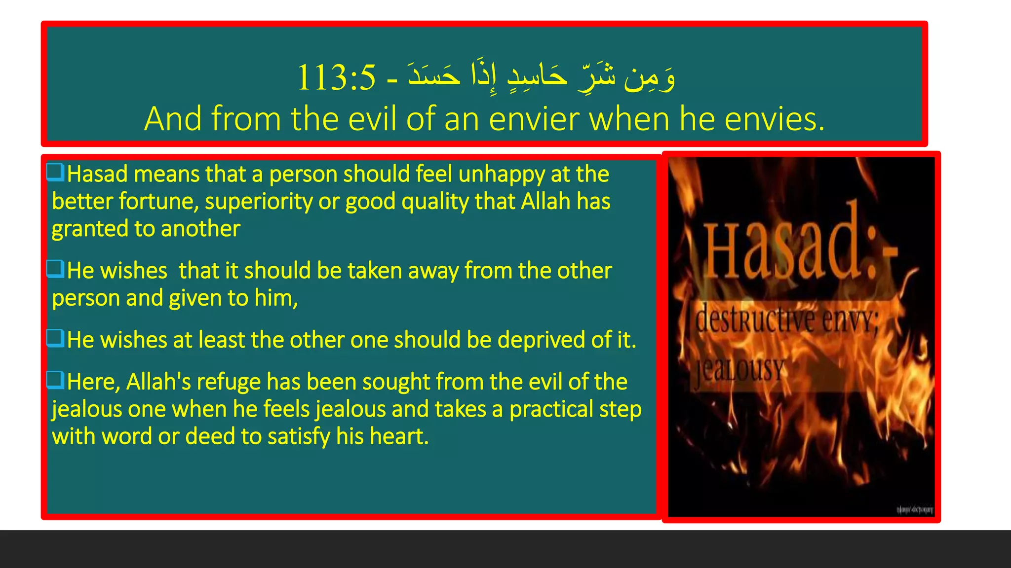 َ‫د‬َ‫س‬َ‫ح‬ ‫ا‬َ‫ذ‬‫إ‬ ٍ‫د‬‫اس‬َ‫ح‬ ‫َر‬‫ش‬ ‫ن‬‫م‬ َ‫و‬-113:5
And from the evil of an envier when he envies.
Hasad means that a person should feel unhappy at the
better fortune, superiority or good quality that Allah has
granted to another
He wishes that it should be taken away from the other
person and given to him,
He wishes at least the other one should be deprived of it.
Here, Allah's refuge has been sought from the evil of the
jealous one when he feels jealous and takes a practical step
with word or deed to satisfy his heart.
 