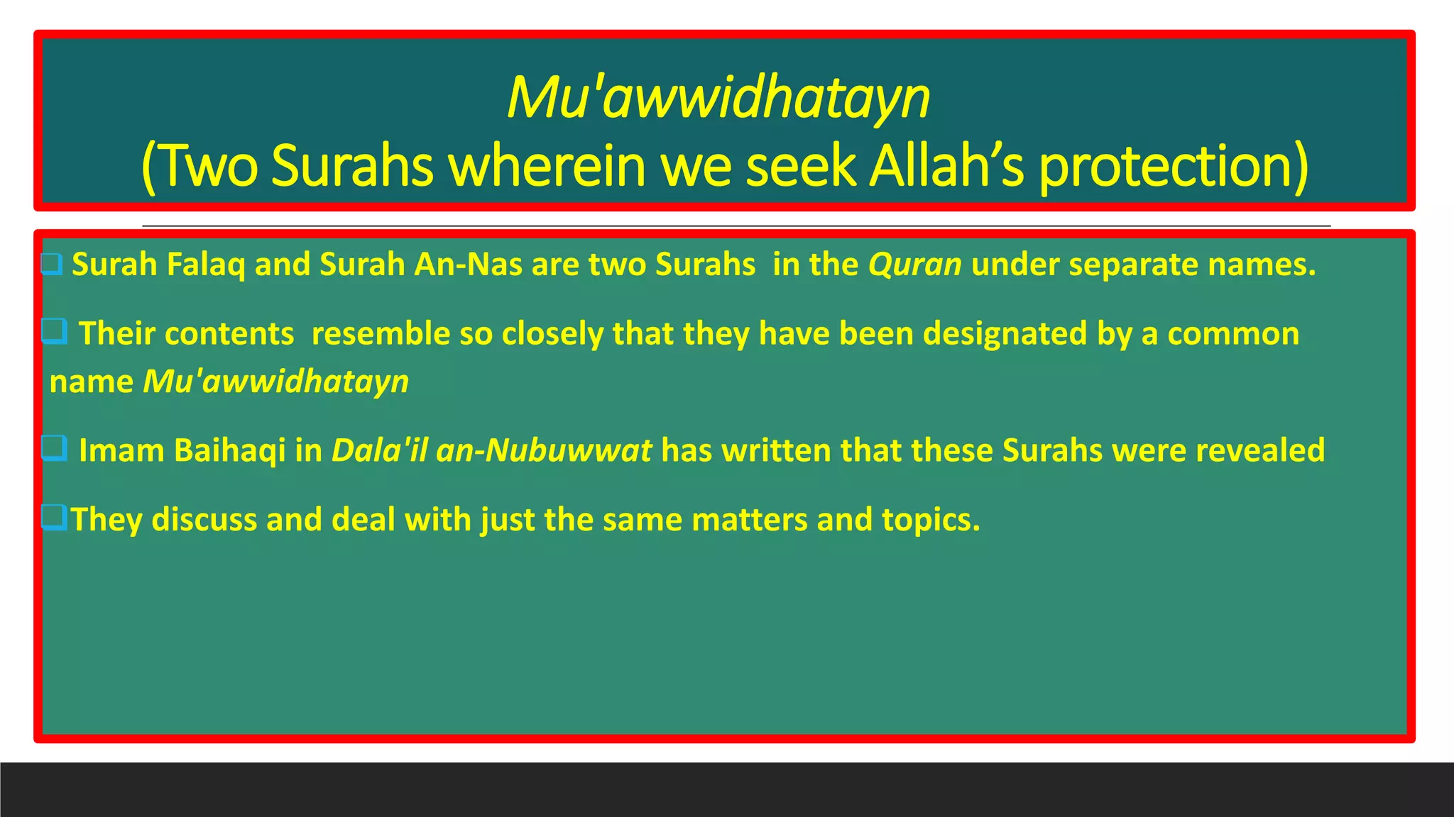 Mu'awwidhatayn
(Two Surahs wherein we seek Allah’s protection)
 Surah Falaq and Surah An-Nas are two Surahs in the Quran under separate names.
 Their contents resemble so closely that they have been designated by a common
name Mu'awwidhatayn
 Imam Baihaqi in Dala'il an-Nubuwwat has written that these Surahs were revealed
They discuss and deal with just the same matters and topics.
 