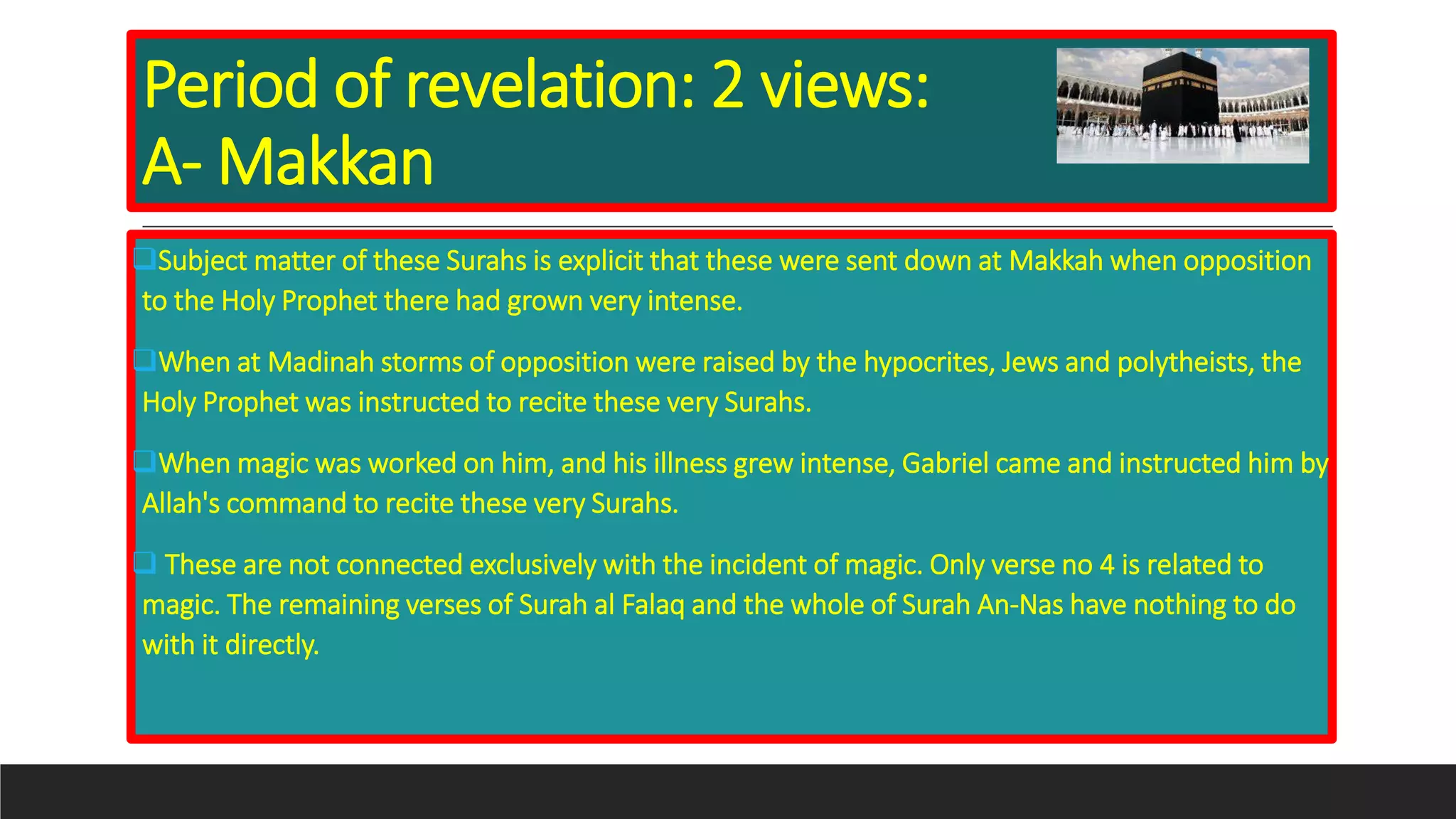 Period of revelation: 2 views:
A- Makkan
Subject matter of these Surahs is explicit that these were sent down at Makkah when opposition
to the Holy Prophet there had grown very intense.
When at Madinah storms of opposition were raised by the hypocrites, Jews and polytheists, the
Holy Prophet was instructed to recite these very Surahs.
When magic was worked on him, and his illness grew intense, Gabriel came and instructed him by
Allah's command to recite these very Surahs.
 These are not connected exclusively with the incident of magic. Only verse no 4 is related to
magic. The remaining verses of Surah al Falaq and the whole of Surah An-Nas have nothing to do
with it directly.
 