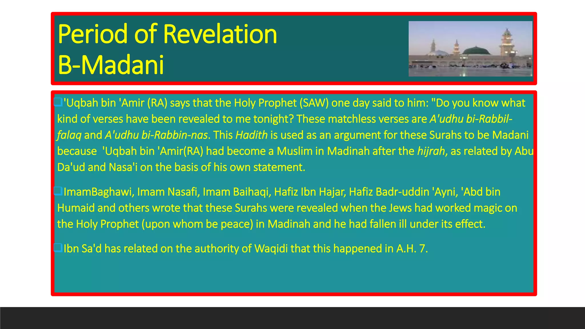 Period of Revelation
B-Madani
'Uqbah bin 'Amir (RA) says that the Holy Prophet (SAW) one day said to him: "Do you know what
kind of verses have been revealed to me tonight? These matchless verses are A'udhu bi-Rabbil-
falaq and A'udhu bi-Rabbin-nas. This Hadith is used as an argument for these Surahs to be Madani
because 'Uqbah bin 'Amir(RA) had become a Muslim in Madinah after the hijrah, as related by Abu
Da'ud and Nasa'i on the basis of his own statement.
ImamBaghawi, Imam Nasafi, Imam Baihaqi, Hafiz Ibn Hajar, Hafiz Badr-uddin 'Ayni, 'Abd bin
Humaid and others wrote that these Surahs were revealed when the Jews had worked magic on
the Holy Prophet (upon whom be peace) in Madinah and he had fallen ill under its effect.
Ibn Sa'd has related on the authority of Waqidi that this happened in A.H. 7.
 