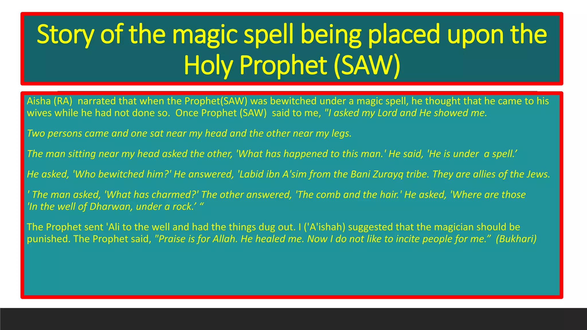 Story of the magic spell being placed upon the
Holy Prophet (SAW)
Aisha (RA) narrated that when the Prophet(SAW) was bewitched under a magic spell, he thought that he came to his
wives while he had not done so. Once Prophet (SAW) said to me, "I asked my Lord and He showed me.
Two persons came and one sat near my head and the other near my legs.
The man sitting near my head asked the other, 'What has happened to this man.' He said, 'He is under a spell.’
He asked, 'Who bewitched him?' He answered, 'Labid ibn A'sim from the Bani Zurayq tribe. They are allies of the Jews.
' The man asked, 'What has charmed?' The other answered, 'The comb and the hair.' He asked, 'Where are those
'In the well of Dharwan, under a rock.’ “
The Prophet sent 'Ali to the well and had the things dug out. I ('A'ishah) suggested that the magician should be
punished. The Prophet said, "Praise is for Allah. He healed me. Now I do not like to incite people for me.” (Bukhari)
 