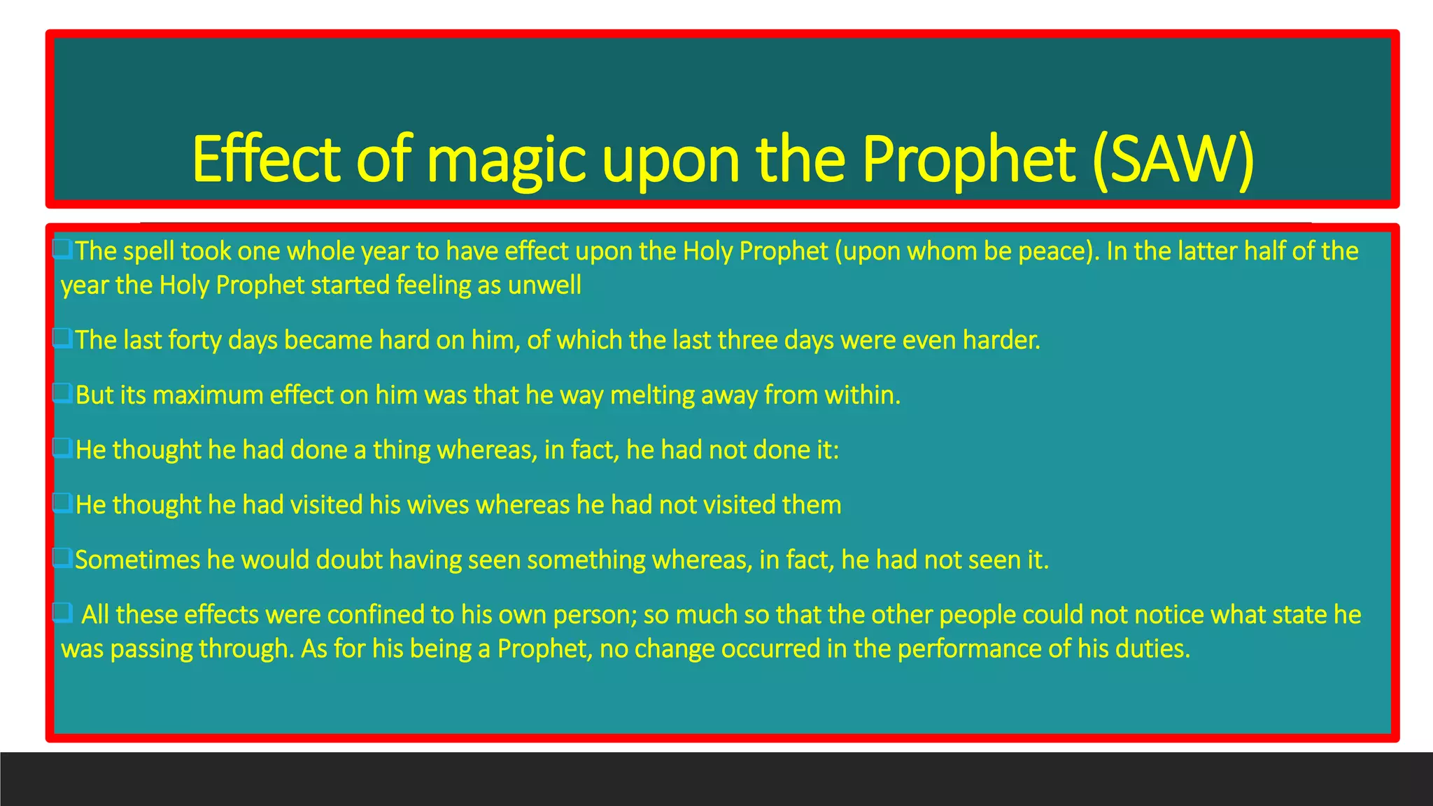 Effect of magic upon the Prophet (SAW)
The spell took one whole year to have effect upon the Holy Prophet (upon whom be peace). In the latter half of the
year the Holy Prophet started feeling as unwell
The last forty days became hard on him, of which the last three days were even harder.
But its maximum effect on him was that he way melting away from within.
He thought he had done a thing whereas, in fact, he had not done it:
He thought he had visited his wives whereas he had not visited them
Sometimes he would doubt having seen something whereas, in fact, he had not seen it.
 All these effects were confined to his own person; so much so that the other people could not notice what state he
was passing through. As for his being a Prophet, no change occurred in the performance of his duties.
 
