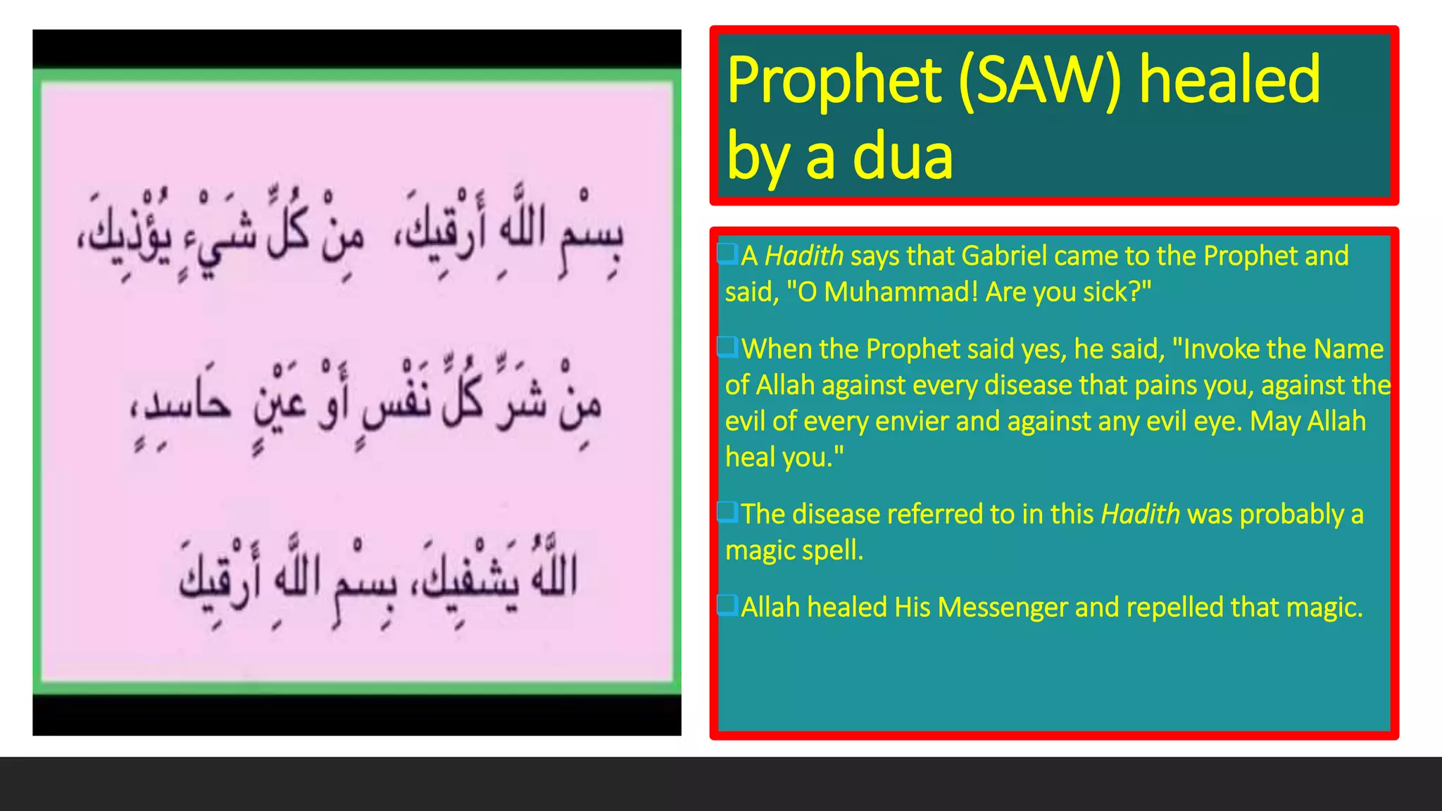 Prophet (SAW) healed
by a dua
A Hadith says that Gabriel came to the Prophet and
said, "O Muhammad! Are you sick?"
When the Prophet said yes, he said, "Invoke the Name
of Allah against every disease that pains you, against the
evil of every envier and against any evil eye. May Allah
heal you."
The disease referred to in this Hadith was probably a
magic spell.
Allah healed His Messenger and repelled that magic.
 