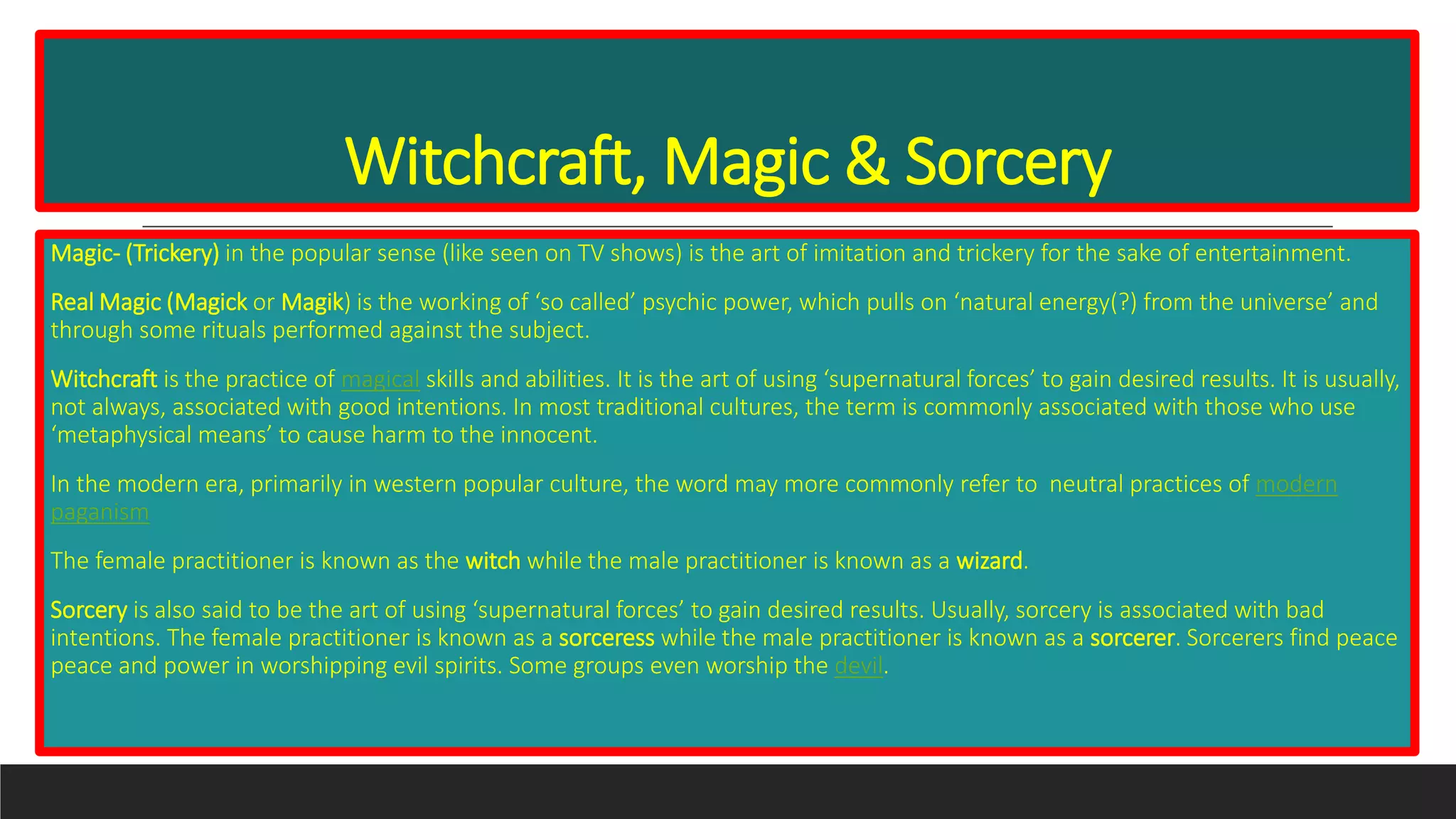 Witchcraft, Magic & Sorcery
Magic- (Trickery) in the popular sense (like seen on TV shows) is the art of imitation and trickery for the sake of entertainment.
Real Magic (Magick or Magik) is the working of ‘so called’ psychic power, which pulls on ‘natural energy(?) from the universe’ and
through some rituals performed against the subject.
Witchcraft is the practice of magical skills and abilities. It is the art of using ‘supernatural forces’ to gain desired results. It is usually,
not always, associated with good intentions. In most traditional cultures, the term is commonly associated with those who use
‘metaphysical means’ to cause harm to the innocent.
In the modern era, primarily in western popular culture, the word may more commonly refer to neutral practices of modern
paganism
The female practitioner is known as the witch while the male practitioner is known as a wizard.
Sorcery is also said to be the art of using ‘supernatural forces’ to gain desired results. Usually, sorcery is associated with bad
intentions. The female practitioner is known as a sorceress while the male practitioner is known as a sorcerer. Sorcerers find peace
peace and power in worshipping evil spirits. Some groups even worship the devil.
 