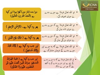 •‫مریے‬ ‫ےہ‬ ‫فرماات‬ ٰ‫تعایل‬ ‫هللا‬ ‫تو‬‫بندے‬
‫یک۔‬ ‫یف‬‫ر‬‫تع‬ ‫مریی‬ ‫ےن‬
‫بندہ‬ ‫ا‬‫ری‬‫م‬(‫مںی‬ ‫مناز‬)‫کہتا‬ ‫اور‬ ‫ہوات‬ ‫ا‬‫ڑ‬‫کھ‬
‫ےہ‬(ِ‫د‬ْ‫م‬َ‫ح‬ْ‫ل‬َ‫ا‬ِ‫ﷲ‬َ‫ل‬‫ا‬َ‫ع‬ْ‫ل‬‫ا‬ ‫ر‬‫ب‬َ‫ر‬َ ْ‫نی‬‫ر‬‫م‬)
•‫مری‬ ‫کہ‬ ‫ےہ‬ ‫فرماات‬ ٰ‫تعایل‬ ‫هللا‬ ‫تو‬‫بندے‬ ‫ے‬
‫یک‬ ‫بیان‬ ‫ثناء‬ ‫مریی‬ ‫ےن‬
‫ےہ۔‬ ‫کہتا‬ ‫وہ‬ ‫پھر‬(‫ر‬‫ن‬ٰ ْ‫مح‬‫ذ‬‫الر‬‫ر‬ ْ‫مي‬‫ر‬‫ح‬‫ذ‬‫الر‬)
•‫مری‬ ‫کہ‬ ‫ےہ‬ ‫فرماات‬ ٰ‫تعایل‬ ‫هللا‬ ‫تو‬‫بندے‬ ‫ے‬
‫یک‬ ‫بیان‬ ‫بزرگی‬ ‫مریی‬ ‫ےن‬
‫ےہ‬ ‫کہتا‬ ‫وہ‬ ‫پھر‬(‫ر‬‫م‬ْ‫و‬َ‫ی‬ ‫ر‬ ‫ر‬‫ِل‬ٰ‫م‬‫ر‬‫ن‬ْ‫ی‬‫ر‬‫ال‬)
•‫یه‬ ‫كه‬ ‫ےہ‬ ‫فرماات‬ ٰ‫تعایل‬ ‫هللا‬ ‫تو‬‫م‬‫اور‬ ‫ریے‬
‫ےہ‬ ‫مشرتک‬ ‫درميان‬ ‫ےک‬ ‫بندے‬ ‫مریے‬
‫ےہ‬ ‫کہتا‬ ‫وه‬ ‫جب‬ ‫اور‬(َ‫ك‬ ‫ذ‬‫ای‬‫ر‬‫ا‬ِ‫د‬ِ‫ب‬ْ‫ع‬َ‫ن‬
‫ن‬ِ ْ‫نی‬‫ر‬‫ع‬َ‫ت‬ ْ‫س‬َ‫ن‬ َ‫ك‬‫ذ‬‫ای‬‫ر‬‫ا‬َ‫و‬)
•‫مری‬ ‫یه‬ ‫كه‬ ‫ےہ‬ ‫فرماات‬ ٰ‫تعایل‬ ‫هللا‬ ‫تو‬‫بندے‬ ‫ے‬
‫ک‬ ‫وہ‬ ‫کو‬ ‫بندے‬ ‫مریے‬ ‫اور‬ ‫ےہ‬ ‫ےیل‬ ‫ےک‬‫چھ‬
‫مانگا۔‬ ‫ےن‬ ‫اس‬ ‫جو‬ ‫گا‬ ‫ےلم‬
‫ےہ‬ ‫کہتا‬ ‫وه‬ ‫جب‬ ‫اور‬(َ ‫ر‬‫الص‬ َ‫ان‬‫ر‬‫د‬ْ‫ه‬‫ا‬َ‫اط‬
‫ر‬ ‫ذ‬‫اَّل‬ َ‫اط‬َ ‫ر‬‫ِص‬ َ‫مي‬‫ر‬‫ق‬َ‫ت‬ ْ‫س‬ِ‫م‬ْ‫ل‬‫ا‬‫ر‬ْ‫ْي‬َ‫ل‬َ‫ع‬ َ‫ت‬ْ‫م‬َ‫ع‬ْ‫ن‬َ‫آ‬ َ‫ین‬‫ر‬ ْ‫ری‬َ‫غ‬ ْ‫م‬
‫ا‬ َ َ‫و‬ ْ‫م‬‫ر‬ْ‫ْي‬َ‫ل‬َ‫ع‬ ‫ر‬‫وب‬ ِ‫ْض‬‫غ‬َ‫م‬ْ‫ل‬‫ا‬َ‫نی‬‫ر‬‫ل‬‫ا‬‫لضذ‬)
 