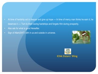 ICNA Sisters' Wing
• At time of hardship act in despair and give up hope --- In time of mercy man thinks he earn it, he
deserves it ---- Turn to Allah during hardships and forgets Him during prosperity.
• Also ask for what is good Hereafter.
• Sign of Allah(SWT) with in us and outside in universe.
 