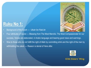 ICNA Sisters' Wing
Ruku No 1:
• Background of the Surah --- Utbah ibn Rabi’ah
• Four attributes of Quran --- Blessing from The Most Merciful, The Most Compassionate for our
success, Verses are elaborated, in Arabic language and bearing good news and warnings.
• Woe to those who do not fulfill the right of Allah by committing shirk and the right of the men by
withholding the zakat ---- Reason is denial of Here after.
 