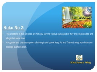 ICNA Sisters' Wing
Ruku No 2:
• The creations in this universe are not only serving various purposes but they are synchronized and
elegant at same time.
• Arrogance and overbearingness of strength and power keep Ad and Thamud away from Iman and
scourge overtook them.
 