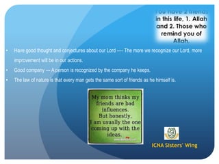 ICNA Sisters' Wing
• Have good thought and conjectures about our Lord ---- The more we recognize our Lord, more
improvement will be in our actions.
• Good company --- A person is recognized by the company he keeps.
• The law of nature is that every man gets the same sort of friends as he himself is.
 