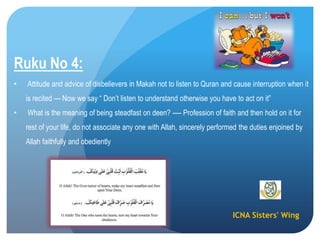 ICNA Sisters' Wing
Ruku No 4:
• Attitude and advice of disbelievers in Makah not to listen to Quran and cause interruption when it
is recited --- Now we say “ Don’t listen to understand otherwise you have to act on it”
• What is the meaning of being steadfast on deen? ---- Profession of faith and then hold on it for
rest of your life, do not associate any one with Allah, sincerely performed the duties enjoined by
Allah faithfully and obediently
 