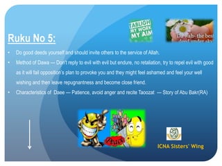 ICNA Sisters' Wing
Ruku No 5:
• Do good deeds yourself and should invite others to the service of Allah.
• Method of Dawa --- Don’t reply to evil with evil but endure, no retaliation, try to repel evil with good
as it will fail opposition’s plan to provoke you and they might feel ashamed and feel your well
wishing and then leave repugnantness and become close friend.
• Characteristics of Daee --- Patience, avoid anger and recite Taoozat --- Story of Abu Bakr(RA)
 