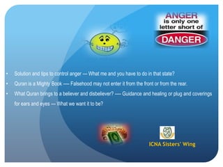 ICNA Sisters' Wing
• Solution and tips to control anger --- What me and you have to do in that state?
• Quran is a Mighty Book ---- Falsehood may not enter it from the front or from the rear.
• What Quran brings to a believer and disbeliever? ---- Guidance and healing or plug and coverings
for ears and eyes --- What we want it to be?
 