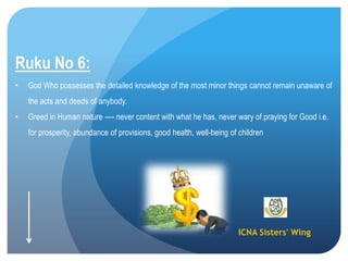 ICNA Sisters' Wing
Ruku No 6:
• God Who possesses the detailed knowledge of the most minor things cannot remain unaware of
the acts and deeds of anybody.
• Greed in Human nature ---- never content with what he has, never wary of praying for Good i.e.
for prosperity, abundance of provisions, good health, well-being of children
 