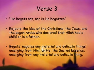 Verse 3
• "He begets not, nor is He begotten”
• Rejects the idea of the Christians, the Jews, and
the pagan Arabs who declared that Allah had a
child or is a father.
• Begets: negates any material and delicate things
emerging from Him, or He, the Sacred Essence,
emerging from any material and delicate thing.
 