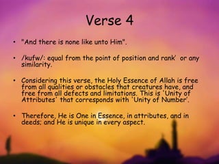 Verse 4
• "And there is none like unto Him".
• /kufw/: equal from the point of position and rank’ or any
similarity.
• Considering this verse, the Holy Essence of Allah is free
from all qualities or obstacles that creatures have, and
free from all defects and limitations. This is 'Unity of
Attributes' that corresponds with 'Unity of Number’.
• Therefore, He is One in Essence, in attributes, and in
deeds; and He is unique in every aspect.
 