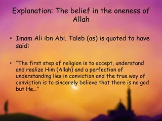 Explanation: The belief in the oneness of
Allah
• Imam Ali ibn Abi. Taleb (as) is quoted to have
said:
• “The first step of religion is to accept, understand
and realize Him (Allah) and a perfection of
understanding lies in conviction and the true way of
conviction is to sincerely believe that there is no god
but He…"
 