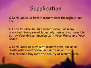Supplication
• O Lord! Make us firm in monotheism throughout our
life.
• O Lord! Polytheism, like monotheism, has many
branches. Being saved from polytheism is not possible
but by Your Grace; envelop us in Your Mercy and Your
Grace.
• O Lord! Keep us alive with monotheism, put us in
death with monotheism, and unite us on the
Resurrection Day with the reality of monotheism.
 