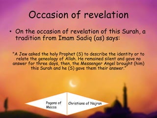 Occasion of revelation
• On the occasion of revelation of this Surah, a
tradition from Imam Sadiq (as) says:
"A Jew asked the holy Prophet (S) to describe the identity or to
relate the geneology of Allah. He remained silent and gave no
answer for three days, then, the Messenger Angel brought (him)
this Surah and he (S) gave them their answer.”
Pagans of
Mecca
Christians of Najran
 