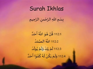 Surah Ikhlas
ِ
‫يم‬ ِ
‫ح‬َّ‫الر‬ ِ
‫من‬ ْ‫ح‬َّ‫الر‬ ِ‫هللا‬ ِ
‫م‬ ْ
‫س‬ِ‫ب‬
‫د‬ َ‫ح‬
َ
‫أ‬ ُ َّ
‫اَّلل‬ َ
‫و‬ ُ‫ه‬ ْ‫ل‬
ُ
‫ق‬ 112:1
ُ‫د‬ َ‫م‬َّ‫الص‬ ُ َّ
‫اَّلل‬ 112:2
ْ‫د‬
َ
‫ول‬ُ‫ي‬ ْ‫م‬
َ
‫ل‬َ
‫و‬ ْ‫د‬ِ‫ل‬َ‫ي‬ ْ‫م‬
َ
‫ل‬ 112:3
‫د‬ َ‫ح‬
َ
‫أ‬ ‫ا‬ً
‫و‬ ُ‫ف‬
ُ
‫ك‬ ُ‫ه‬
َ
‫ل‬ ْ
‫ن‬
ُ
‫ك‬َ‫ي‬ ْ‫م‬
َ
‫ل‬َ
‫و‬ 112:4
 