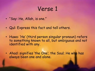 Verse 1
• “Say: He, Allah, is one.”
• Qul: Express this fact and tell others.
• Huwa: ‘He’ (third person singular pronoun) refers
to something known to all, but ambiguous and not
identified with any.
• Ahad: signifies ‘the One’; the Soul; He who has
always been one and alone.
 