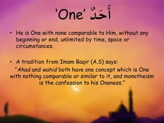 ‘One’ ٌ‫د‬ َ‫ح‬
َ
‫أ‬
• He is One with none comparable to Him, without any
beginning or end, unlimited by time, space or
circumstances.
• A tradition from Imam Baqir (A.S) says:
“Ahad and wahid both have one concept which is One
with nothing comparable or similar to it, and monotheism
is the confession to his Oneness.”
 