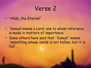 Verse 2
• “Allah, the Eternal”
• 'Samad means a Lord; one to whom reference
is made in matters of importance'.
• Some others have said that 'Samad' means
'something whose inside is not hollow, but it is
full'.
 