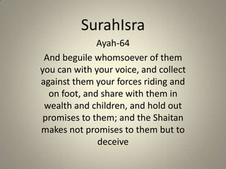 SurahIsra Ayah-64 And beguile whomsoever of them you can with your voice, and collect against them your forces riding and on foot, and share with them in wealth and children, and hold out promises to them; and the Shaitan makes not promises to them but to deceive 