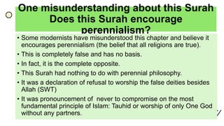 One misunderstanding about this Surah
Does this Surah encourage
perennialism?
• Some modernists have misunderstood this chapter and believe it
encourages perennialism (the belief that all religions are true).
• This is completely false and has no basis.
• In fact, it is the complete opposite.
• This Surah had nothing to do with perennial philosophy.
• It was a declaration of refusal to worship the false deities besides
Allah (SWT)
• It was pronouncement of never to compromise on the most
fundamental principle of Islam: Tauhid or worship of only One God
without any partners.
 