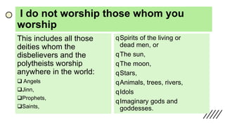 I do not worship those whom you
worship
This includes all those
deities whom the
disbelievers and the
polytheists worship
anywhere in the world:
 Angels
Jinn,
Prophets,
Saints,
qSpirits of the living or
dead men, or
qThe sun,
qThe moon,
qStars,
qAnimals, trees, rivers,
qIdols
qImaginary gods and
goddesses.
 