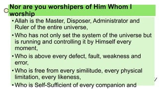 Nor are you worshipers of Him Whom I
worship
•Allah is the Master, Disposer, Administrator and
Ruler of the entire universe,
•Who has not only set the system of the universe but
is running and controlling it by Himself every
moment,
•Who is above every defect, fault, weakness and
error,
•Who is free from every similitude, every physical
limitation, every likeness,
•Who is Self-Sufficient of every companion and
 