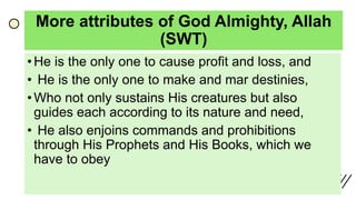 More attributes of God Almighty, Allah
(SWT)
• He is the only one to cause profit and loss, and
• He is the only one to make and mar destinies,
• Who not only sustains His creatures but also
guides each according to its nature and need,
• He also enjoins commands and prohibitions
through His Prophets and His Books, which we
have to obey
 