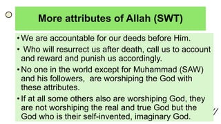 More attributes of Allah (SWT)
• We are accountable for our deeds before Him.
• Who will resurrect us after death, call us to account
and reward and punish us accordingly.
• No one in the world except for Muhammad (SAW)
and his followers, are worshiping the God with
these attributes.
• If at all some others also are worshiping God, they
are not worshiping the real and true God but the
God who is their self-invented, imaginary God.
 