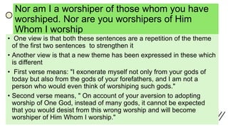 Nor am I a worshiper of those whom you have
worshiped. Nor are you worshipers of Him
Whom I worship
• One view is that both these sentences are a repetition of the theme
of the first two sentences to strengthen it
• Another view is that a new theme has been expressed in these which
is different
• First verse means: "I exonerate myself not only from your gods of
today but also from the gods of your forefathers, and I am not a
person who would even think of worshiping such gods."
• Second verse means, " On account of your aversion to adopting
worship of One God, instead of many gods, it cannot be expected
that you would desist from this wrong worship and will become
worshiper of Him Whom I worship."
 