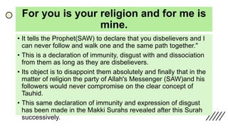 For you is your religion and for me is
mine.
• It tells the Prophet(SAW) to declare that you disbelievers and I
can never follow and walk one and the same path together."
• This is a declaration of immunity, disgust with and dissociation
from them as long as they are disbelievers.
• Its object is to disappoint them absolutely and finally that in the
matter of religion the party of Allah's Messenger (SAW)and his
followers would never compromise on the clear concept of
Tauhid.
• This same declaration of immunity and expression of disgust
has been made in the Makki Surahs revealed after this Surah
successively.
 