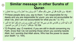 Similar message in other Surahs of
Quran
• ‫ن‬ِ‫إ‬ َ‫و‬ََ‫وك‬ُ‫ب‬َّ‫ذ‬َ‫ك‬‫ل‬ُ‫ق‬َ‫ف‬‫ي‬ِ‫ل‬‫ي‬ِ‫ل‬َ‫م‬َ‫ع‬َ‫م‬ُ‫ك‬َ‫ل‬ َ‫و‬َ‫م‬ُ‫ك‬ُ‫ل‬َ‫م‬َ‫ع‬َۖ‫م‬ُ‫ت‬‫ن‬َ‫أ‬ََ‫ون‬ُ‫ئ‬‫ي‬ ِ‫ر‬َ‫ب‬َِ‫م‬‫ا‬َّ‫م‬َُ‫ل‬َ‫م‬‫ع‬َ‫أ‬‫َا‬‫ن‬َ‫أ‬ َ‫و‬َ‫يء‬ ِ‫ر‬َ‫ب‬‫ا‬َّ‫م‬ِ‫م‬ََ‫ون‬ُ‫ل‬َ‫م‬‫ع‬َ‫ت‬ - 10:41
• "If these people deny you, say to them: 1 am responsible for my
deeds and you are responsible for yours: you are not accountable for
what I do, and I am not accountable for what you do." (v. 41).
• َ‫ل‬ُ‫ق‬‫ا‬َ‫ي‬‫ا‬َ‫ه‬ُّ‫ي‬َ‫أ‬َُ‫اس‬َّ‫ن‬‫ال‬‫ن‬ِ‫إ‬َ‫م‬ُ‫ت‬‫ن‬ُ‫ك‬‫ي‬ِ‫ف‬َ‫َك‬‫ش‬‫ن‬ِ‫م‬‫ي‬ِ‫ن‬‫ي‬ِ‫د‬ََ‫ل‬َ‫ف‬َُ‫د‬ُ‫ب‬‫ع‬َ‫أ‬ََّ‫ال‬ََ‫ين‬ِ‫ذ‬ََ‫ُون‬‫د‬ُ‫ب‬‫ع‬َ‫ت‬‫ن‬ِ‫م‬َِ‫ُون‬‫د‬َِ َّ‫اّلل‬َ‫ن‬ِ‫ك‬ََٰ‫ل‬ َ‫و‬َُ‫د‬ُ‫ب‬‫ع‬َ‫أ‬ََ َّ‫اّلل‬‫ي‬ِ‫ذ‬َّ‫ال‬
َ‫م‬ُ‫ك‬‫ا‬َّ‫ف‬ َ‫و‬َ‫ت‬َ‫ي‬ََُۖ‫ت‬‫ر‬ِ‫م‬ُ‫أ‬ َ‫و‬َ‫ن‬َ‫أ‬ََ‫ون‬ُ‫ك‬َ‫أ‬ََ‫ن‬ِ‫م‬ََ‫ين‬ِ‫ن‬ِ‫م‬‫ؤ‬ُ‫م‬‫ال‬ - 10:104
• "O Prophet, say: O mankind, if you are still in doubt concerning my
Faith, know that I do not worship those whom you worship beside
Allah, but I worship that Allah alone, Who has the power to cause
your death." (v. 104).
 