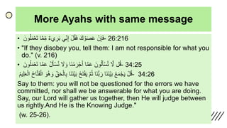 More Ayahs with same message
• َ‫ن‬ِ‫إ‬َ‫ف‬ََ‫ك‬‫و‬َ‫ص‬َ‫ع‬َ‫ل‬ُ‫ق‬َ‫ف‬‫ي‬ِ‫ن‬ِ‫إ‬َ‫يء‬ ِ‫ر‬َ‫ب‬‫ا‬َّ‫م‬ِ‫م‬ََ‫ون‬ُ‫ل‬َ‫م‬‫ع‬َ‫ت‬ - 26:216
• "If they disobey you, tell them: I am not responsible for what you
do." (v. 216)
• ‫ل‬ُ‫ق‬ََّ‫ّل‬ََ‫ون‬ُ‫ل‬َ‫أ‬‫س‬ُ‫ت‬‫ا‬َّ‫م‬َ‫ع‬‫َا‬‫ن‬‫م‬ َ‫ر‬‫ج‬َ‫أ‬ََ‫ّل‬ َ‫و‬َُ‫ل‬َ‫أ‬‫س‬ُ‫ن‬‫ا‬َّ‫م‬َ‫ع‬ََ‫ون‬ُ‫ل‬َ‫م‬‫ع‬َ‫ت‬ - 34:25
َ‫ل‬ُ‫ق‬َُ‫ع‬َ‫م‬‫ج‬َ‫ي‬‫َا‬‫ن‬َ‫ن‬‫ي‬َ‫ب‬‫َا‬‫ن‬ُّ‫ب‬ َ‫ر‬ََّ‫م‬ُ‫ث‬َُ‫ح‬َ‫ت‬‫ف‬َ‫ي‬‫َا‬‫ن‬َ‫ن‬‫ي‬َ‫ب‬َِ‫ق‬َ‫ح‬‫ال‬ِ‫ب‬ََ‫و‬ََ‫و‬ُ‫ُه‬َُ‫ح‬‫ا‬َّ‫ت‬َ‫ف‬‫ال‬َُ‫م‬‫ي‬ِ‫ل‬َ‫ع‬‫ال‬ - 34:26
Say to them: you will not be questioned for the errors we have
committed, nor shall we be answerable for what you are doing.
Say, our Lord will gather us together, then He will judge between
us rightly.And He is the Knowing Judge."
(w. 25-26).
 