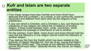 Kufr and Islam are two separate
entities
• From these verses lmam Abu Hanifah and Imam Shafi have
deduced that kufr (unbelief ), as a whole, is one community, however
discordant and different from each other be the religions of the
unbelievers.
• A Jew can inherit a Christian, and a Christian a Jew, and likewise the
unbeliever of one religion can inherit the un-believer of another
religion, if there exists between them some connection, which
necessitates the passage of inheritance of one to another.
• On the contrary, Imam Malik, Imam Auza'i and Imam Ahmad hold the
view that the followers of one religion cannot inherit the followers of
another religion.
• They deduce this from the Hadith which has been related on the
authority of Hadrat 'Abdullah bin 'Amr bin al-As, saying that Allah's
Messenger (SAW) said: "The people of two different communities
cannot inherit each other." (Musnad Ahmad, Abu Da'ud, Ibn Majah,
Daraqutni).
 