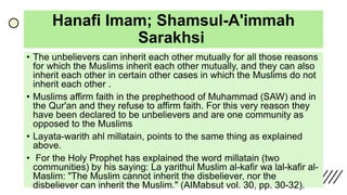 Hanafi Imam; Shamsul-A'immah
Sarakhsi
• The unbelievers can inherit each other mutually for all those reasons
for which the Muslims inherit each other mutually, and they can also
inherit each other in certain other cases in which the Muslims do not
inherit each other .
• Muslims affirm faith in the prephethood of Muhammad (SAW) and in
the Qur'an and they refuse to affirm faith. For this very reason they
have been declared to be unbelievers and are one community as
opposed to the Muslims
• Layata-warith ahl millatain, points to the same thing as explained
above.
• For the Holy Prophet has explained the word millatain (two
communities) by his saying: La yarithul Muslim al-kafir wa lal-kafir al-
Maslim: "The Muslim cannot inherit the disbeliever, nor the
disbeliever can inherit the Muslim." (AIMabsut vol. 30, pp. 30-32).
 