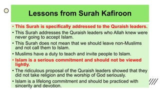 Lessons from Surah Kafiroon
• This Surah is specifically addressed to the Quraish leaders.
• This Surah addresses the Quraish leaders who Allah knew were
never going to accept Islam.
• This Surah does not mean that we should leave non-Muslims
and not call them to Islam.
• Muslims have a duty to teach and invite people to Islam.
• Islam is a serious commitment and should not be viewed
lightly.
• The ridiculous proposal of the Quraish leaders showed that they
did not take religion and the worship of God seriously.
• Islam is a lifelong commitment and should be practiced with
sincerity and devotion.
 