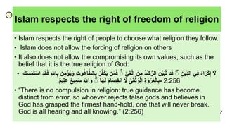 Islam respects the right of freedom of religion
• Islam respects the right of people to choose what religion they follow.
• Islam does not allow the forcing of religion on others
• It also does not allow the compromising its own values, such as the
belief that it is the true religion of God:
• ‫ا‬َ‫ل‬‫ا‬َ‫ه‬‫ا‬َ‫ر‬ْ‫ك‬ِ‫إ‬‫ي‬ِ‫ف‬‫ا‬ِ‫ين‬ِ‫الد‬‫ا‬ۖ‫د‬َ‫ق‬‫ا‬َ‫ن‬َّ‫ي‬َ‫ب‬َّ‫ت‬‫ا‬‫ْد‬‫ش‬ُّ‫الر‬‫ا‬َ‫ن‬ِ‫م‬‫ا‬ِ‫ي‬َ‫غ‬ْ‫ل‬‫ا‬‫ا‬ۖ‫ن‬َ‫م‬َ‫ف‬‫ا‬ْ‫ك‬َ‫ي‬‫ا‬ْ‫ر‬‫ُف‬‫ا‬ِ‫ت‬‫و‬‫اغ‬َّ‫ط‬‫ال‬ِ‫ب‬‫ن‬ِ‫م‬ْ‫ؤ‬‫ي‬َ‫و‬‫ا‬ِ َّ‫اّلل‬ِ‫ب‬‫ا‬ِ‫د‬َ‫ق‬َ‫ف‬‫ا‬َ‫ت‬ْ‫س‬‫ا‬‫ا‬َََ‫س‬ْ‫م‬
‫ا‬ِ‫ة‬َ‫و‬ْ‫ر‬‫ع‬ْ‫ل‬‫ا‬ِ‫ب‬‫ا‬‫ى‬َ‫ق‬ْ‫ث‬‫و‬ْ‫ل‬‫ا‬‫ا‬َ‫ل‬‫ا‬َ‫م‬‫ا‬َ‫ص‬ِ‫ُف‬‫ان‬‫ا‬َ‫ه‬َ‫ل‬‫ا‬ۖ‫ا‬َّ‫اّلل‬َ‫و‬‫ا‬‫يع‬ِ‫م‬َ‫س‬‫ا‬‫يم‬ِ‫ل‬َ‫ع‬ - 2:256
• “There is no compulsion in religion: true guidance has become
distinct from error, so whoever rejects false gods and believes in
God has grasped the firmest hand-hold, one that will never break.
God is all hearing and all knowing.” (2:256)
 