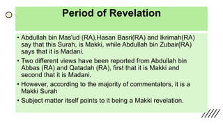 Period of Revelation
• Abdullah bin Mas'ud (RA),Hasan Basri(RA) and Ikrimah(RA)
say that this Surah, is Makki, while Abdullah bin Zubair(RA)
says that it is Madani.
• Two different views have been reported from Abdullah bin
Abbas (RA) and Qatadah (RA), first that it is Makki and
second that it is Madani.
• However, according to the majority of commentators, it is a
Makki Surah
• Subject matter itself points to it being a Makki revelation.
 