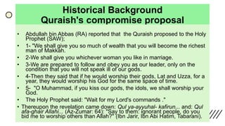 Historical Background
Quraish's compromise proposal
• Abdullah bin Abbas (RA) reported that the Quraish proposed to the Holy
Prophet (SAW);
• 1- "We shall give you so much of wealth that you will become the richest
man of Makkah.
• 2-We shall give you whichever woman you like in marriage.
• 3-We are prepared to follow and obey you as our leader, only on the
condition that you will not speak ill of our gods.
• 4-Then they said that if he would worship their gods, Lat and Uzza, for a
year, they would worship his God for the same space of time.
• 5- "O Muhammad, if you kiss our gods, the idols, we shall worship your
God.
• The Holy Prophet said: "Wait for my Lord's commands ."
• Thereupon the revelation came down: Qul ya-ayyuhal- kafirun... and: Qul
afa-ghair Allahi... (Az-Zumar: 64): "Say to them: ignorant people, do you
bid me to worship others than Allah?" (Ibn Jarir, Ibn Abi Hatim, Tabarani).
 