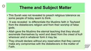 Theme and Subject Matter
• This Surah was not revealed to preach religious tolerance as
some people of today seem to think.
• It was revealed to differentiate the Muslims faith in Tauheed
from the disbelievers religion and from their worship of false
gods.
• Allah gave the Muslims the eternal teaching that they should
exonerate themselves by word and deed from the creed of kufr
wherever and in whatever form it may be.
• They should declare without any reservation that they cannot
make any compromise with the disbelievers in the matter of
Faith.
 