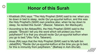 Honor of this Surah
• Khabbab (RA) says: "The Holy Prophet (SAW) said to me: when you
lie down in bed to sleep, recite Qul ya-ayyuhal kafirun, and this was
the Holy Prophet's (SAW) own practice also; when he lay down to
sleep, he recited this Surah." (Bazzar, Tabarani, Ibn Marduyah).
• According to Ibn Abbas(RA), the Holy Prophet (SAW) said to the
people: "Should I tell you the word which will protect you from
polytheism? It is that you should recite Qul ya-ayyuhal kafirun when
you go to bed."(Abu Ya'la, Tabarani).
• Anas (RA) says that the Holy Prophet (SAW) said to Mu'adh bin
Jabal(RA); "Recite Qul ya-ayyuhal-kafirun at the time you go to bed,
for this is immunity from polytheism." (Baihaqi in Ash-Shu'ab).
 