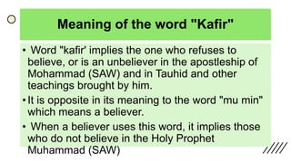 Meaning of the word "Kafir"
• Word "kafir' implies the one who refuses to
believe, or is an unbeliever in the apostleship of
Mohammad (SAW) and in Tauhid and other
teachings brought by him.
• It is opposite in its meaning to the word "mu min"
which means a believer.
• When a believer uses this word, it implies those
who do not believe in the Holy Prophet
Muhammad (SAW)
 