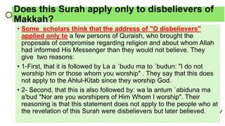Does this Surah apply only to disbelievers of
Makkah?
• Some scholars think that the address of "O disbelievers"
applied only to a few persons of Quraish, who brought the
proposals of compromise regarding religion and about whom Allah
had informed His Messenger than they would not believe. They
give two reasons:
• 1-First, that it is followed by La a `budu ma to `budun: "I do not
worship him or those whom you worship" . They say that this does
not apply to the Ahlul-Kitab since they worship God.
• 2- Second, that this is also followed by: wa la antum `abiduna ma
a'bud "Nor are you worshipers of Him Whom I worship". Their
reasoning is that this statement does not apply to the people who at
the revelation of this Surah were disbelievers but later believed.
 